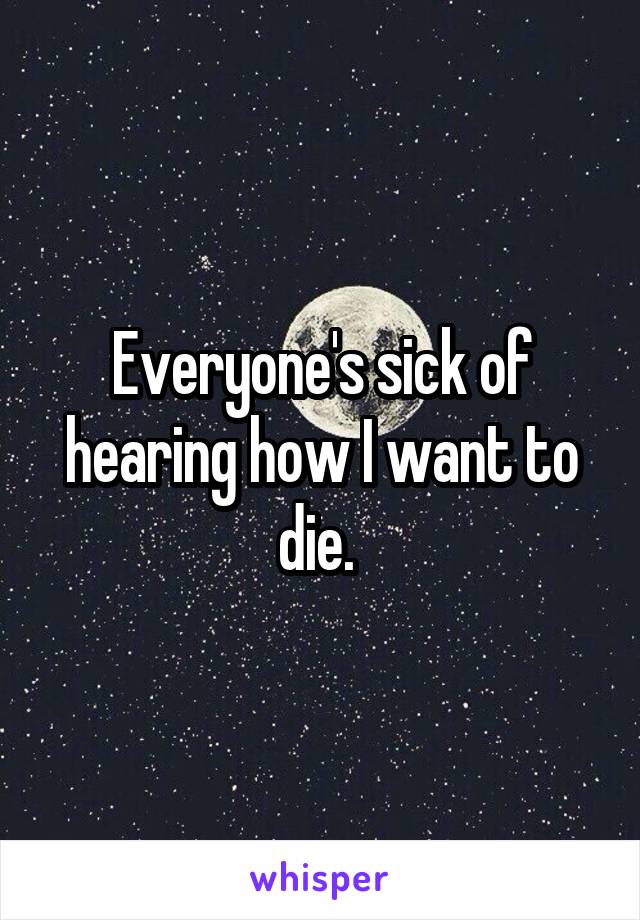 Everyone's sick of hearing how I want to die. 