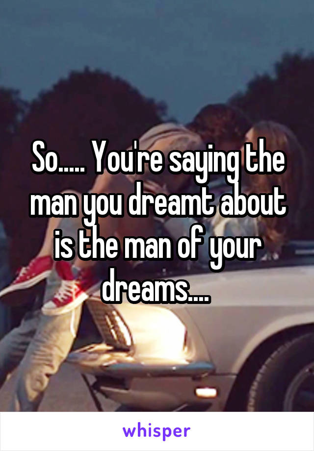So..... You're saying the man you dreamt about is the man of your dreams.... 