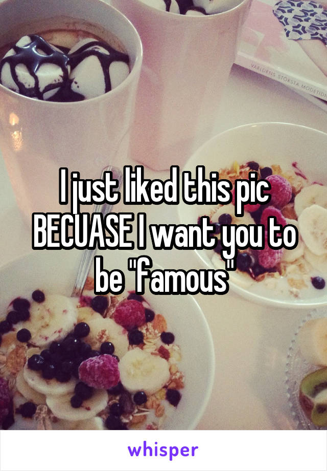 I just liked this pic BECUASE I want you to be "famous"