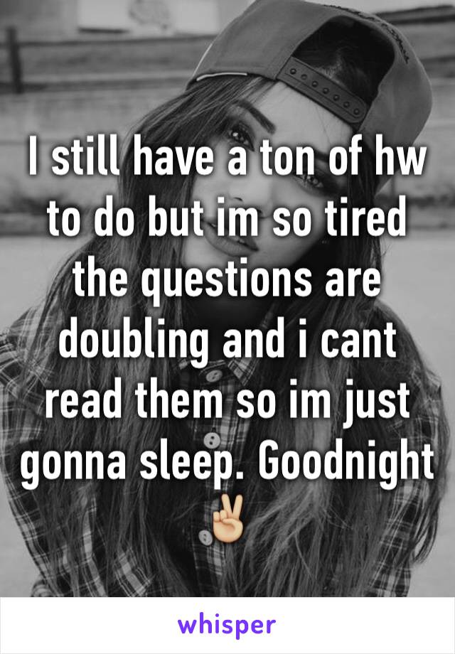 I still have a ton of hw to do but im so tired the questions are doubling and i cant read them so im just gonna sleep. Goodnight✌🏼️