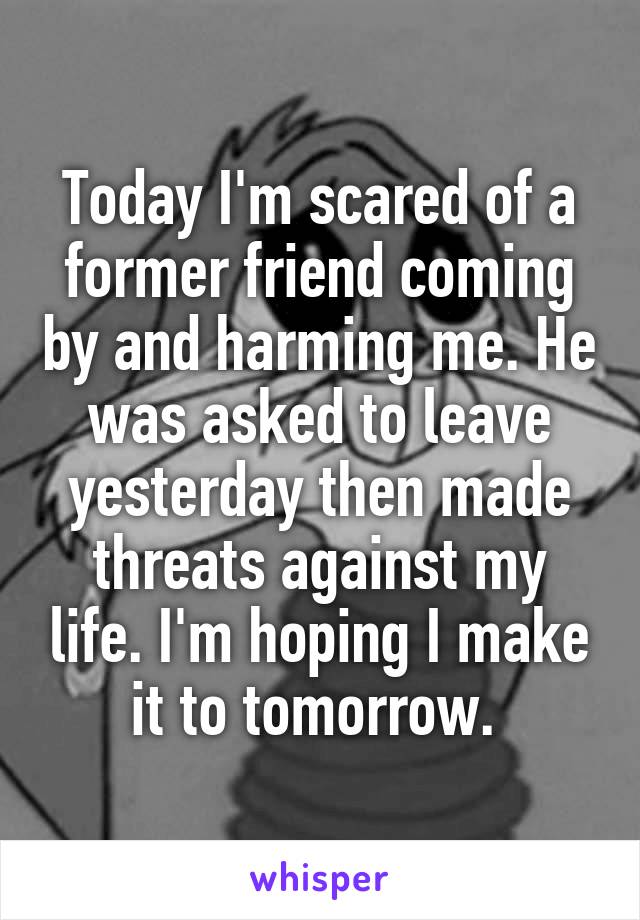 Today I'm scared of a former friend coming by and harming me. He was asked to leave yesterday then made threats against my life. I'm hoping I make it to tomorrow. 