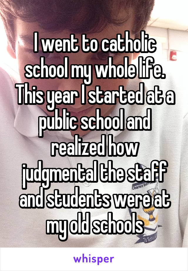 I went to catholic school my whole life. This year I started at a public school and realized how judgmental the staff and students were at my old schools