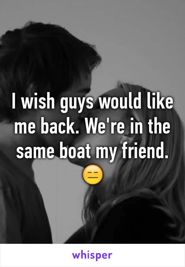 I wish guys would like me back. We're in the same boat my friend. 
😑