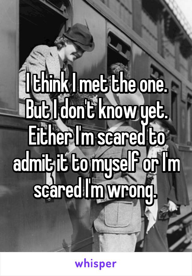 I think I met the one. But I don't know yet. Either I'm scared to admit it to myself or I'm scared I'm wrong. 