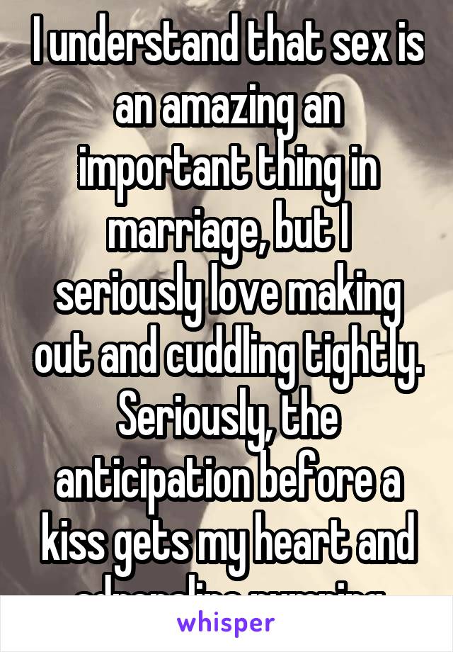 I understand that sex is an amazing an important thing in marriage, but I seriously love making out and cuddling tightly. Seriously, the anticipation before a kiss gets my heart and adrenaline pumping