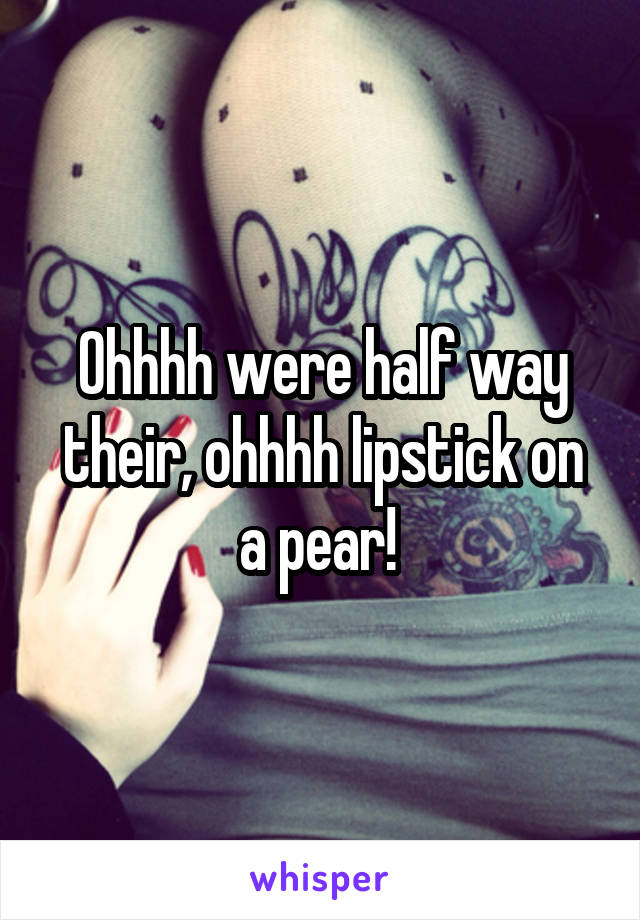 Ohhhh were half way their, ohhhh lipstick on a pear! 