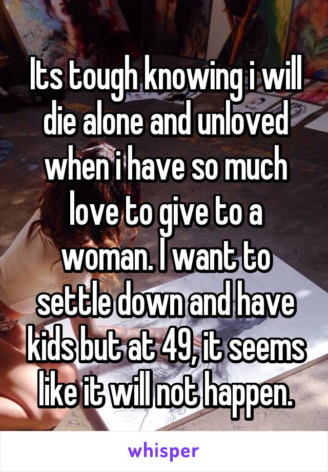 Its tough knowing i will die alone and unloved when i have so much love to give to a woman. I want to settle down and have kids but at 49, it seems like it will not happen.