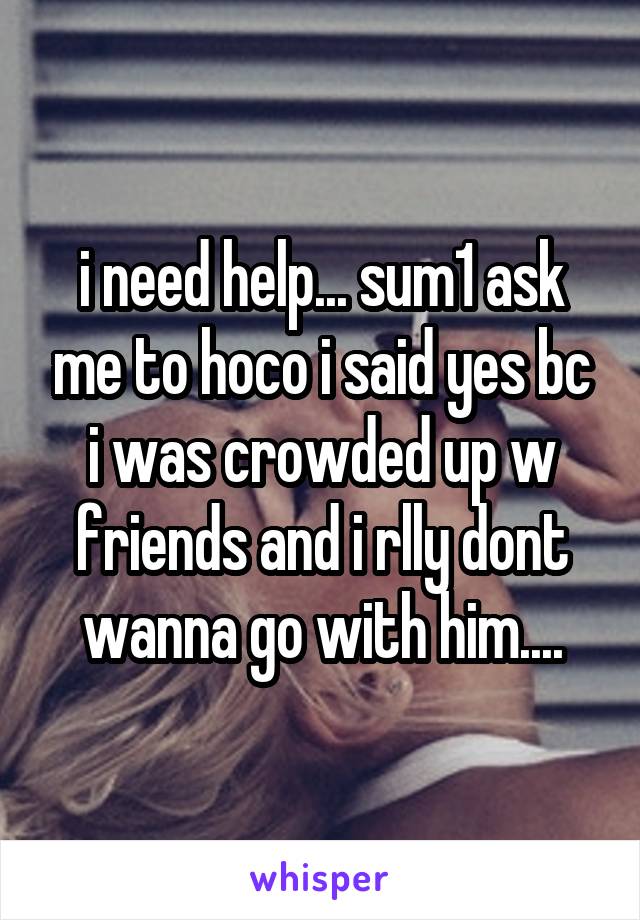 i need help... sum1 ask me to hoco i said yes bc i was crowded up w friends and i rlly dont wanna go with him....