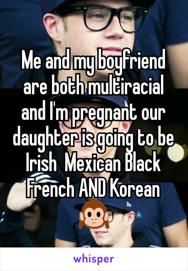 Me and my boyfriend are both multiracial and I'm pregnant our daughter is going to be Irish  Mexican Black French AND Korean 🙉