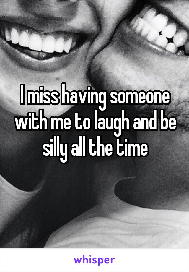 I miss having someone with me to laugh and be silly all the time
