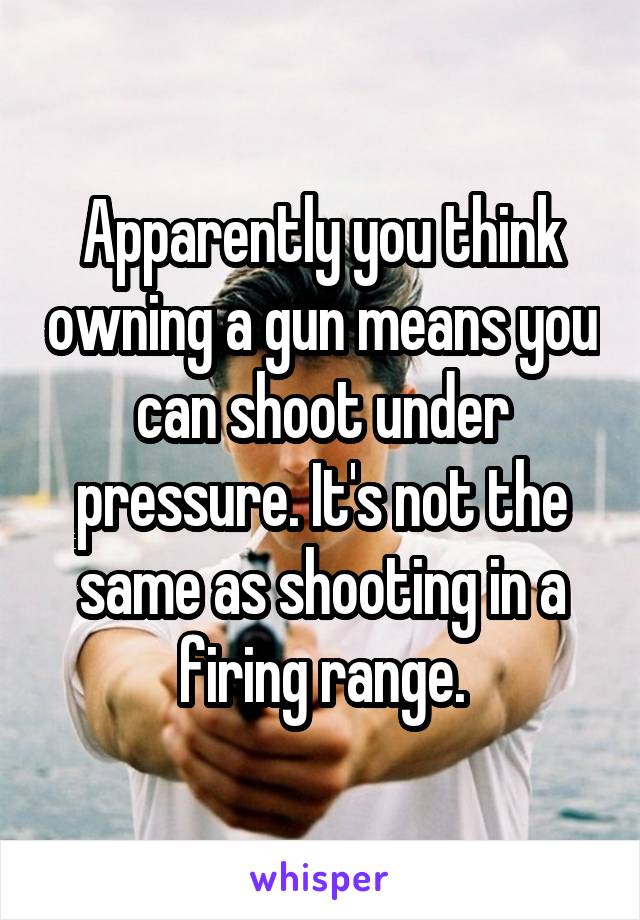 Apparently you think owning a gun means you can shoot under pressure. It's not the same as shooting in a firing range.