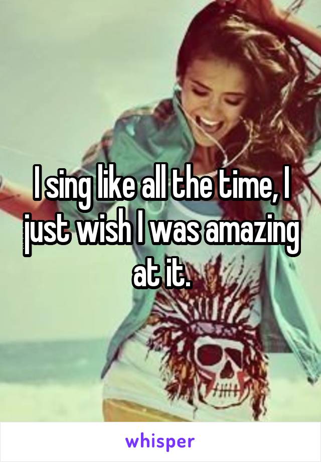 I sing like all the time, I just wish I was amazing at it.