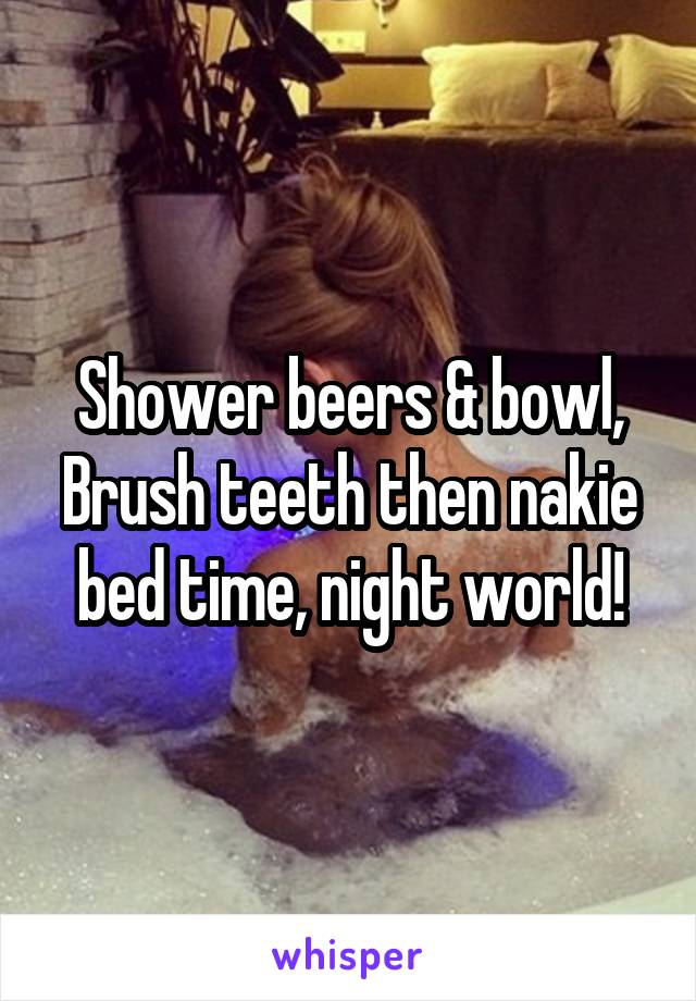 Shower beers & bowl,
Brush teeth then nakie bed time, night world!