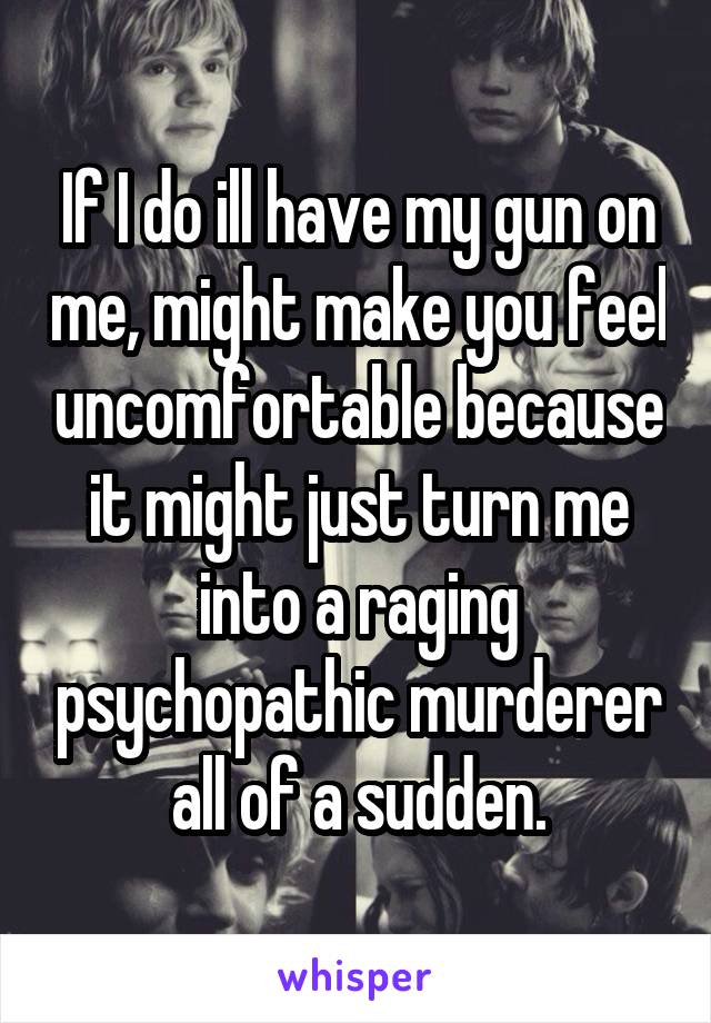 If I do ill have my gun on me, might make you feel uncomfortable because it might just turn me into a raging psychopathic murderer all of a sudden.