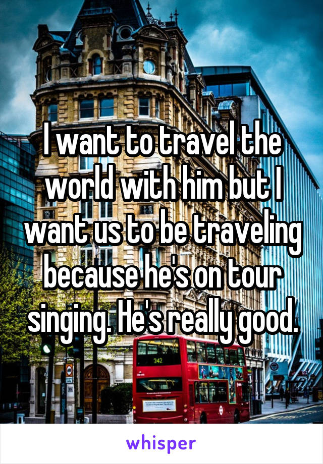 I want to travel the world with him but I want us to be traveling because he's on tour singing. He's really good.