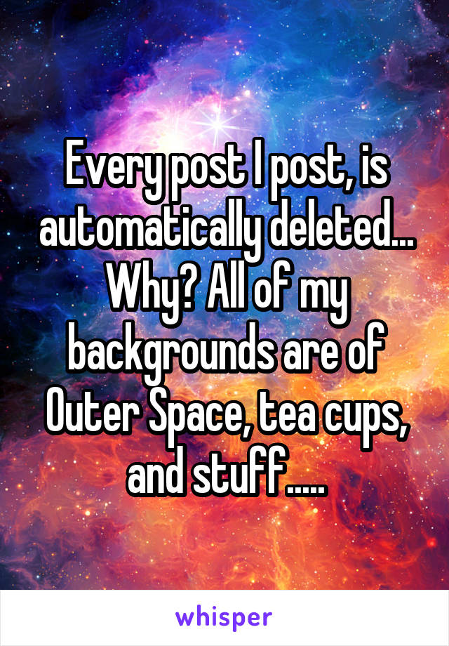 Every post I post, is automatically deleted... Why? All of my backgrounds are of
Outer Space, tea cups, and stuff.....