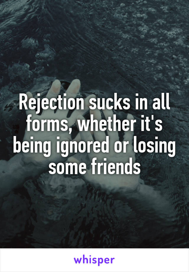 Rejection sucks in all forms, whether it's being ignored or losing some friends