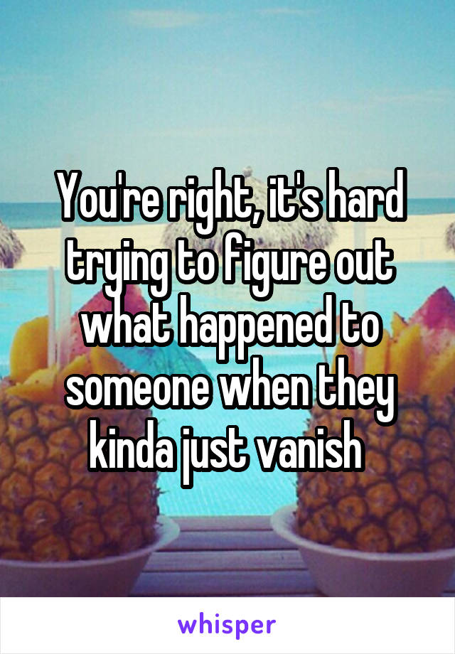 You're right, it's hard trying to figure out what happened to someone when they kinda just vanish 