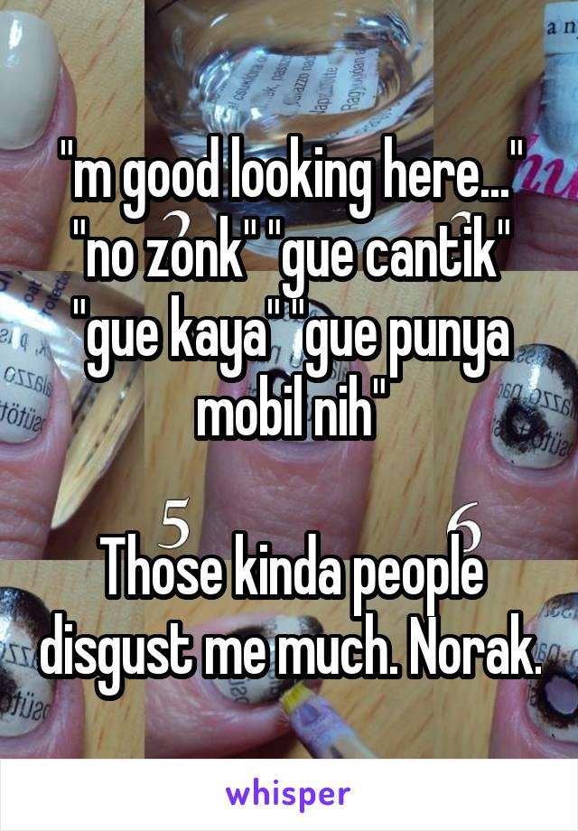 "m good looking here..." "no zonk" "gue cantik" "gue kaya" "gue punya mobil nih"

Those kinda people disgust me much. Norak.