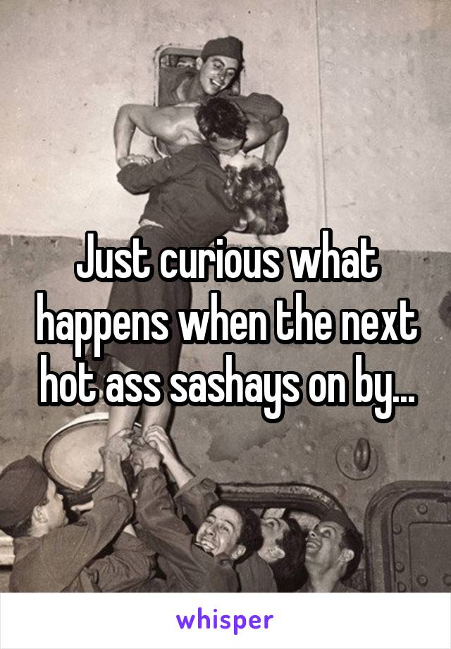 Just curious what happens when the next hot ass sashays on by...