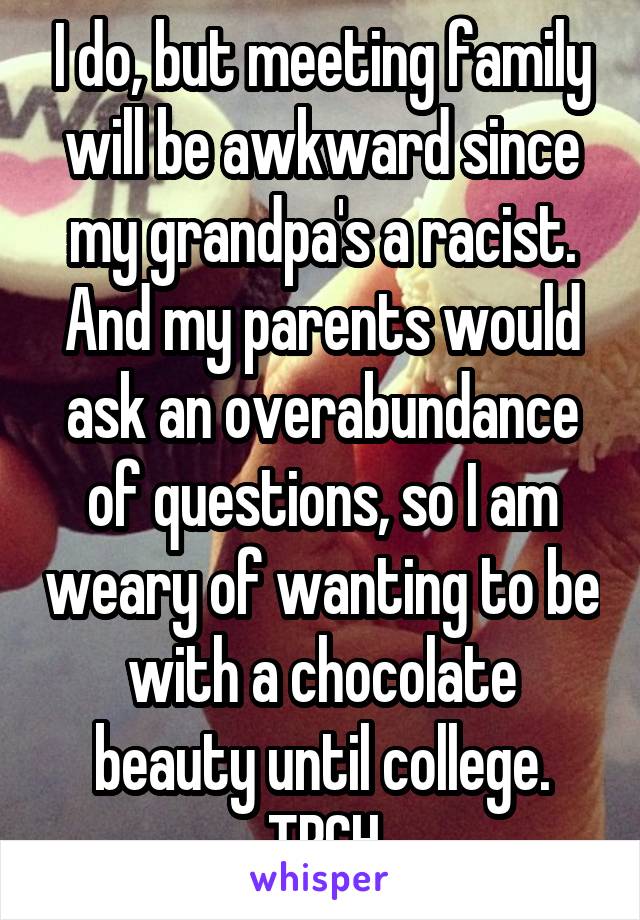 I do, but meeting family will be awkward since my grandpa's a racist. And my parents would ask an overabundance of questions, so I am weary of wanting to be with a chocolate beauty until college. TBCH