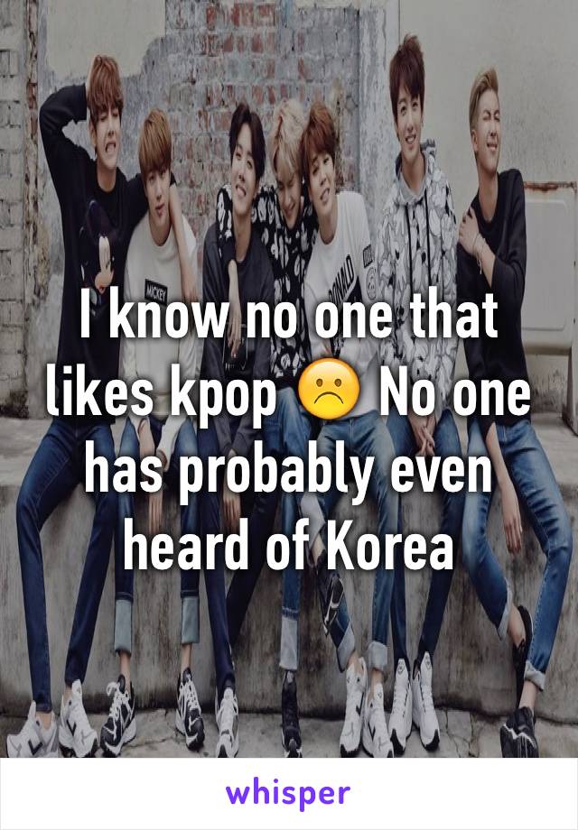 I know no one that likes kpop ☹️ No one has probably even  heard of Korea 