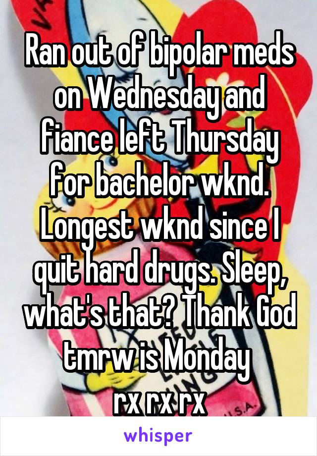 Ran out of bipolar meds on Wednesday and fiance left Thursday for bachelor wknd. Longest wknd since I quit hard drugs. Sleep, what's that? Thank God tmrw is Monday 
rx rx rx