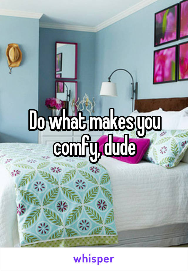 Do what makes you comfy, dude