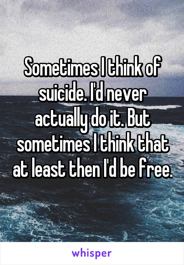 Sometimes I think of suicide. I'd never actually do it. But sometimes I think that at least then I'd be free. 