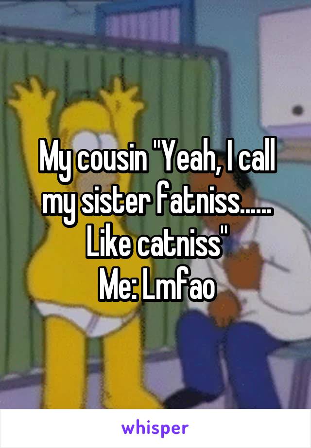 My cousin "Yeah, I call my sister fatniss...... Like catniss"
Me: Lmfao