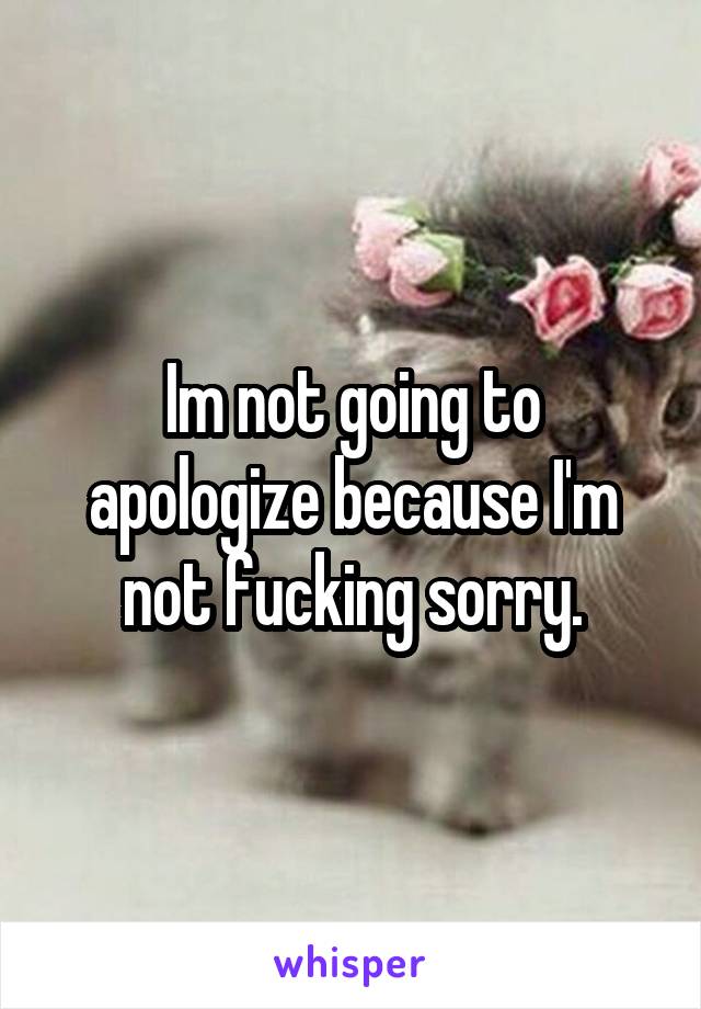 Im not going to apologize because I'm not fucking sorry.