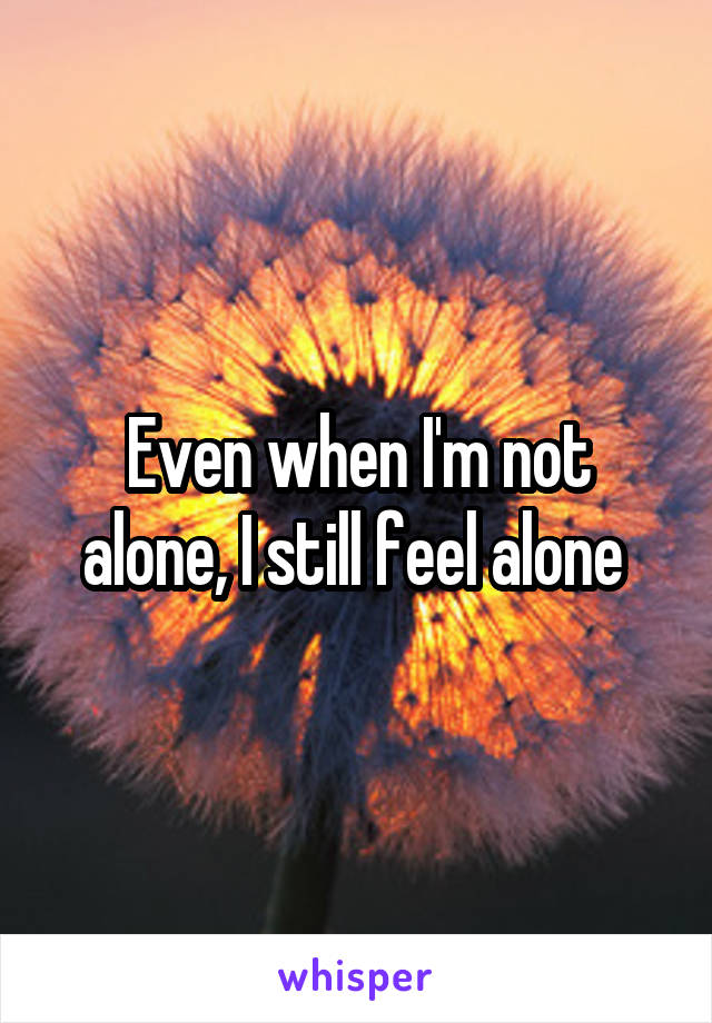 Even when I'm not alone, I still feel alone 