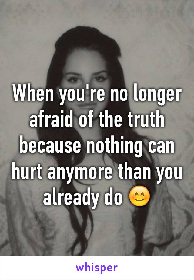 When you're no longer afraid of the truth because nothing can hurt anymore than you already do 😊