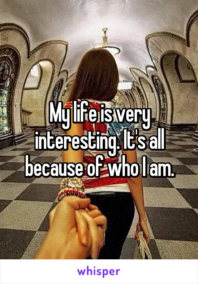 My life is very interesting. It's all because of who I am.