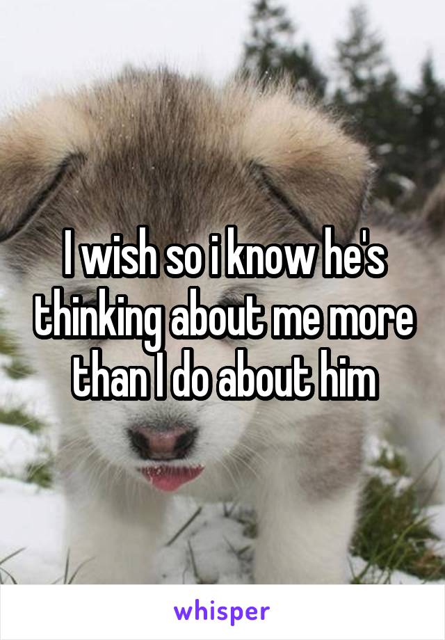I wish so i know he's thinking about me more than I do about him