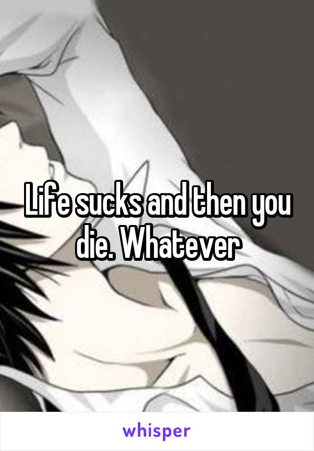 Life sucks and then you die. Whatever