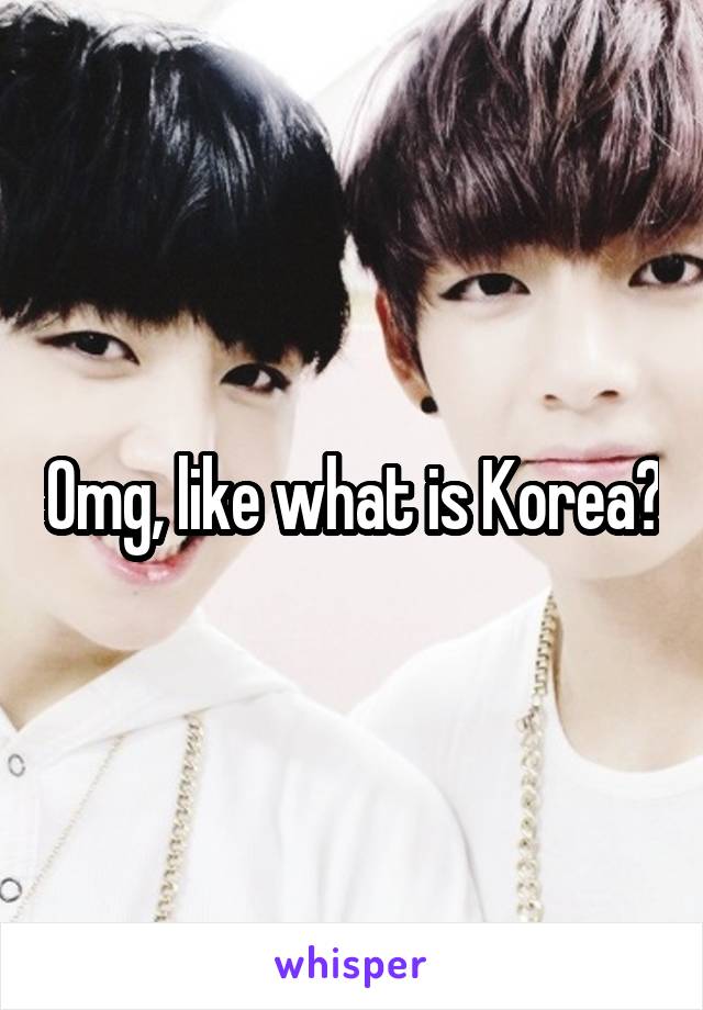 Omg, like what is Korea?