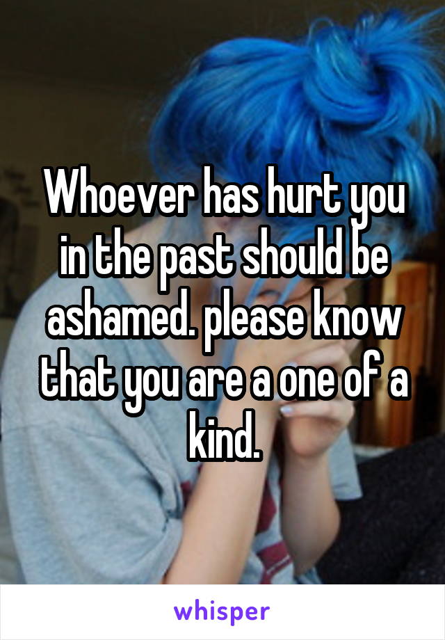 Whoever has hurt you in the past should be ashamed. please know that you are a one of a kind.