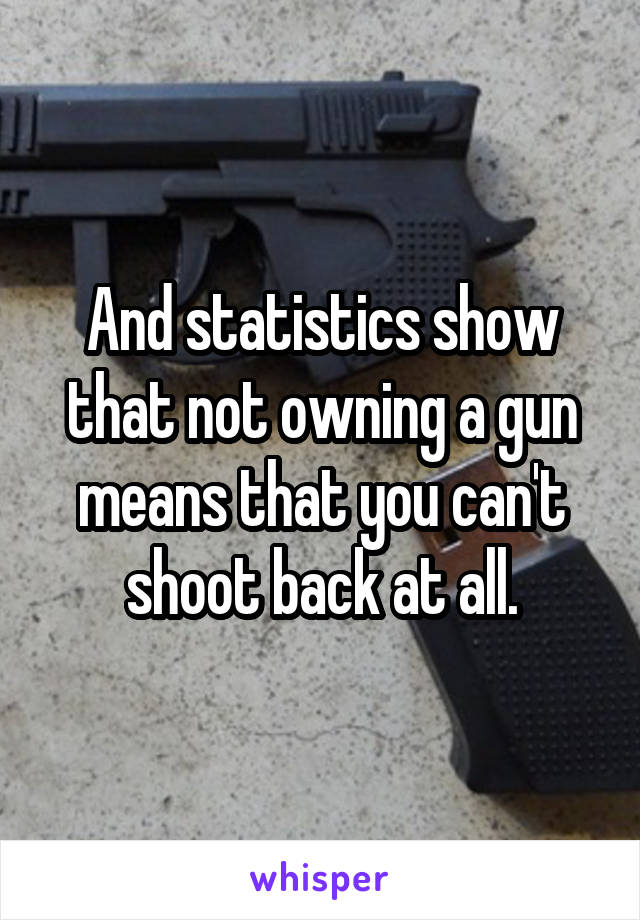 And statistics show that not owning a gun means that you can't shoot back at all.