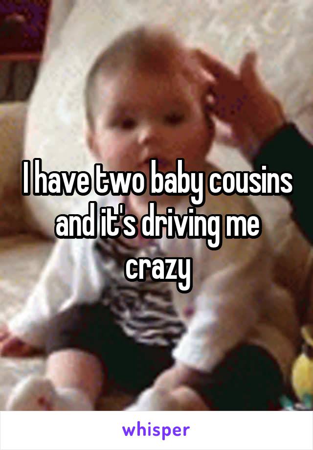 I have two baby cousins and it's driving me crazy