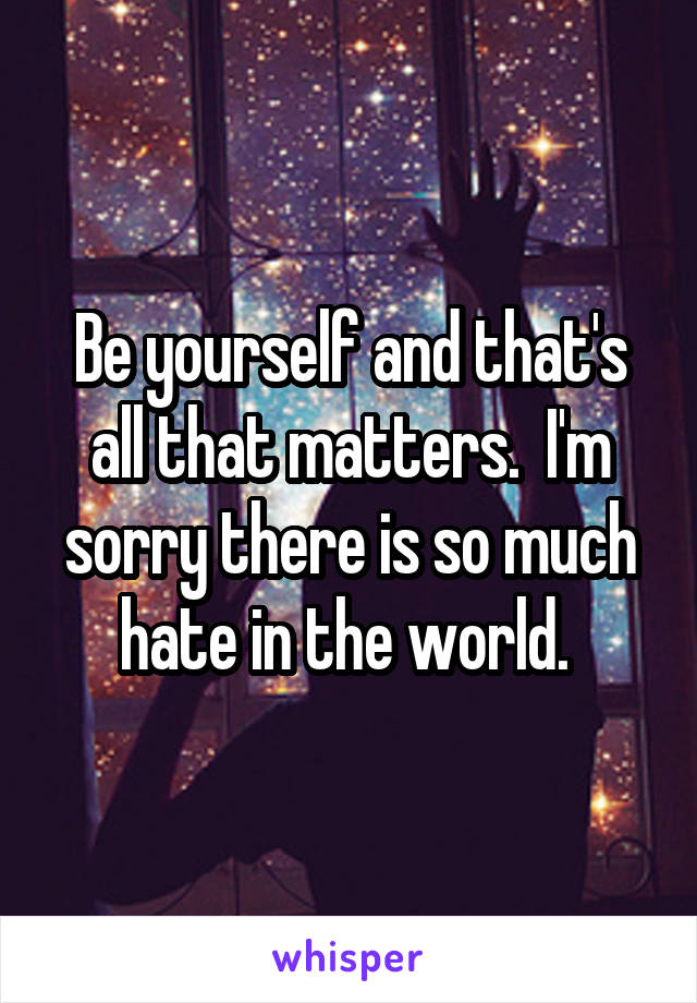 Be yourself and that's all that matters.  I'm sorry there is so much hate in the world. 