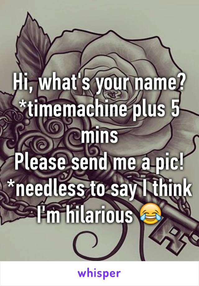 Hi, what's your name? 
*timemachine plus 5 mins 
Please send me a pic!
*needless to say I think I'm hilarious 😂