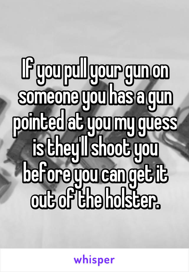 If you pull your gun on someone you has a gun pointed at you my guess is they'll shoot you before you can get it out of the holster.