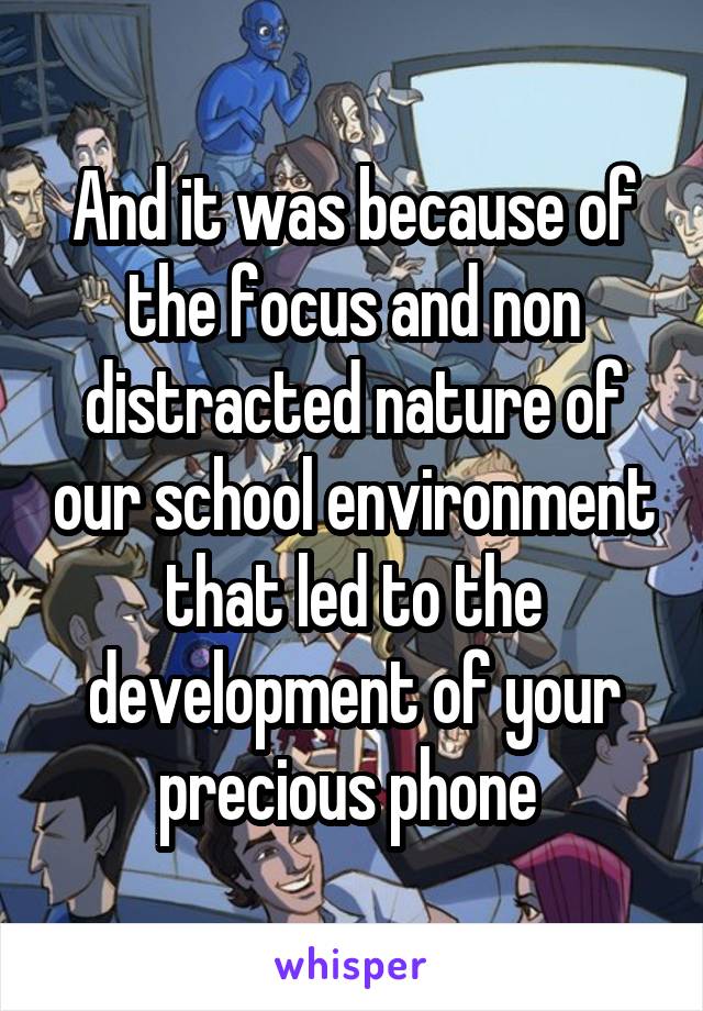 And it was because of the focus and non distracted nature of our school environment that led to the development of your precious phone 