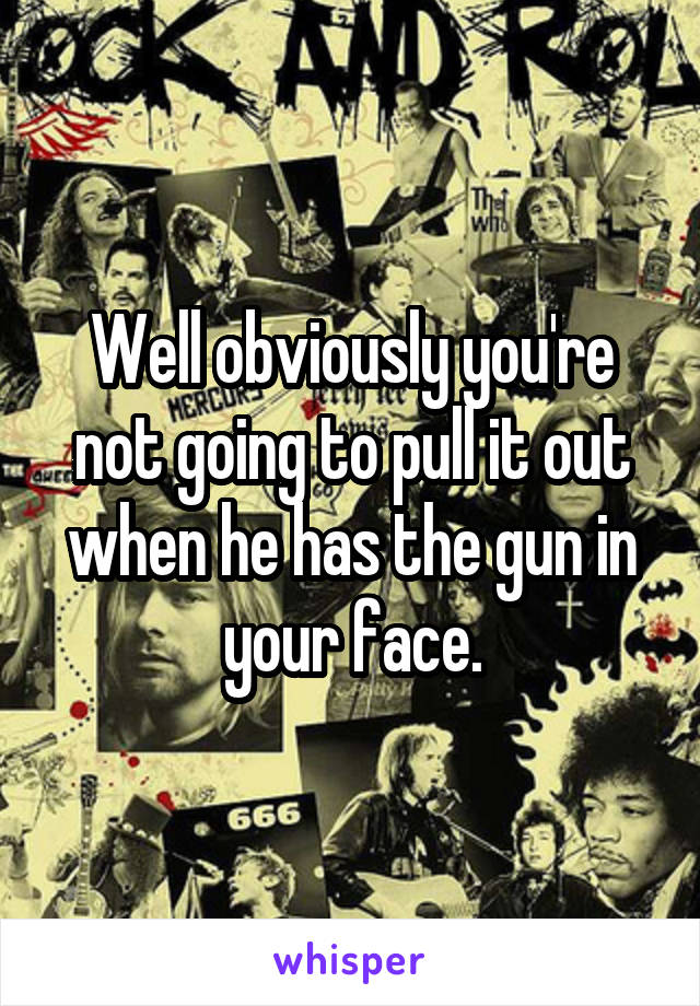 Well obviously you're not going to pull it out when he has the gun in your face.