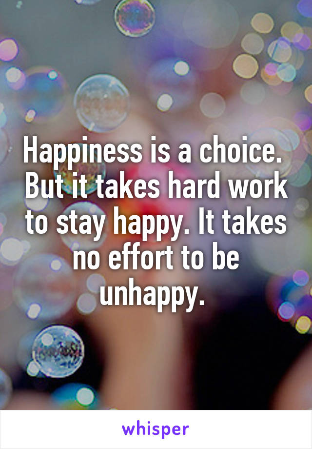 Happiness is a choice.  But it takes hard work to stay happy. It takes no effort to be unhappy. 