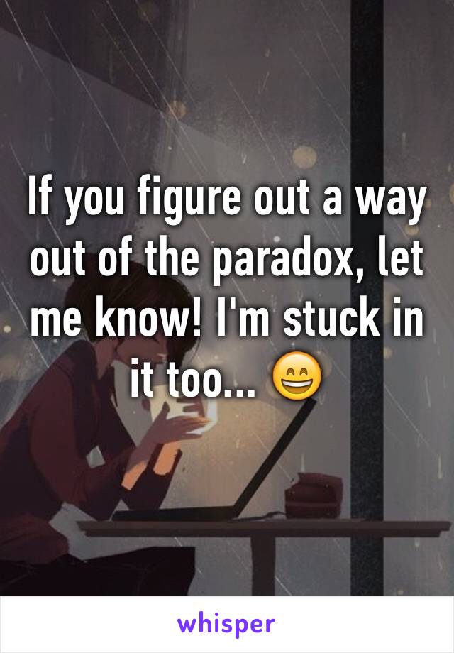 If you figure out a way out of the paradox, let me know! I'm stuck in it too... 😄