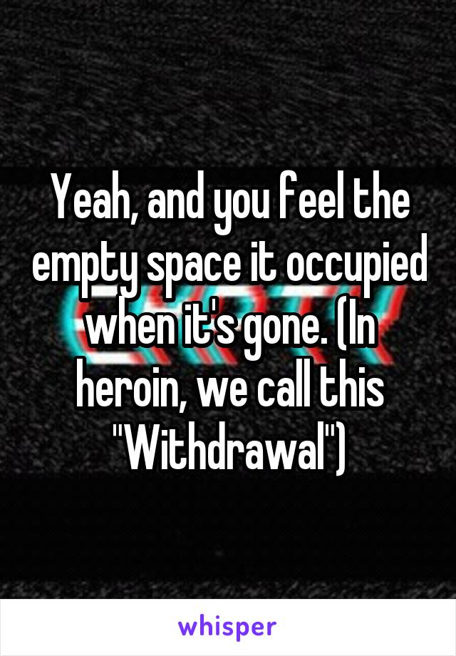 Yeah, and you feel the empty space it occupied when it's gone. (In heroin, we call this "Withdrawal")