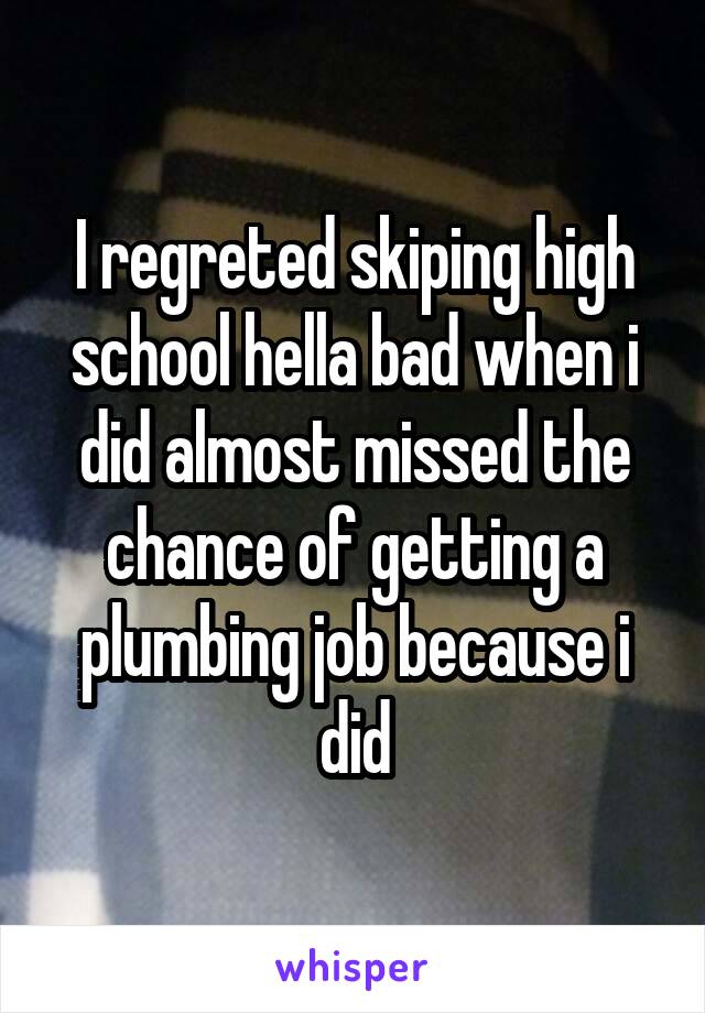 I regreted skiping high school hella bad when i did almost missed the chance of getting a plumbing job because i did