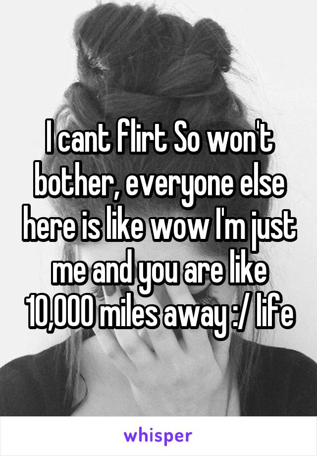 I cant flirt So won't bother, everyone else here is like wow I'm just me and you are like 10,000 miles away :/ life